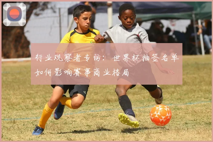行业观察者专访：世界杯抽签名单如何影响赛事商业格局