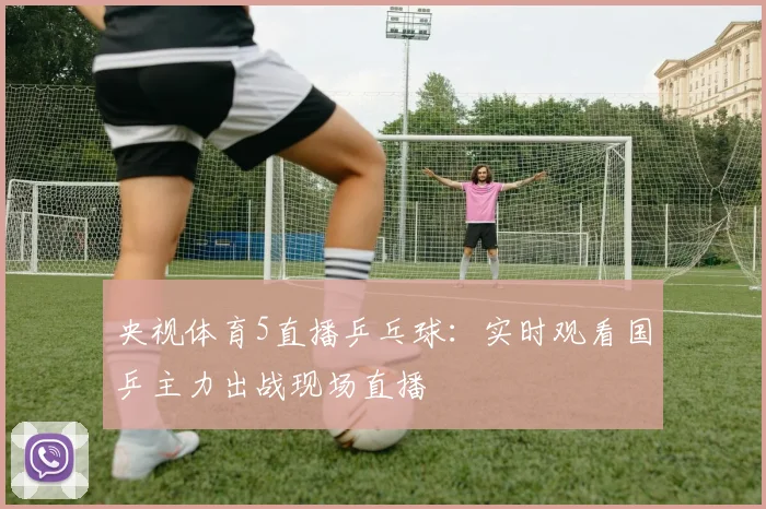 央视体育5直播乒乓球：实时观看国乒主力出战现场直播