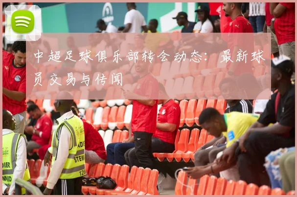 中超足球俱乐部转会动态:最新球员交易与传闻