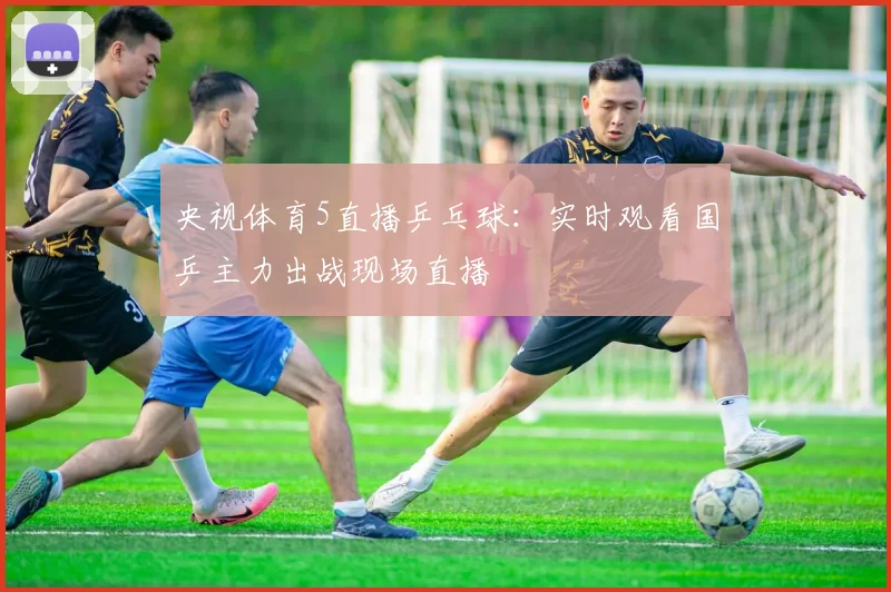 央视体育5直播乒乓球：实时观看国乒主力出战现场直播
