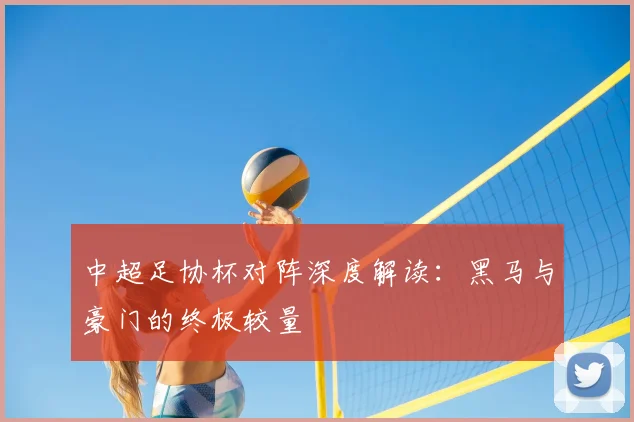 中超足协杯对阵深度解读:黑马与豪门的终极较量