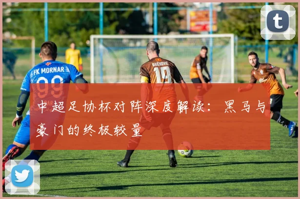 中超足协杯对阵深度解读:黑马与豪门的终极较量